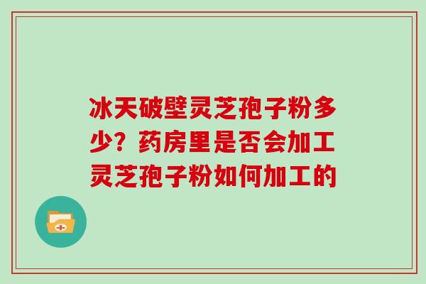 冰天破壁灵芝孢子粉多少？药房里是否会加工灵芝孢子粉如何加工的