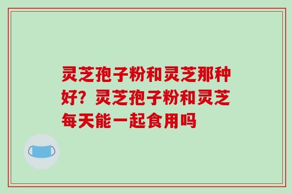 灵芝孢子粉和灵芝那种好?灵芝孢子粉和灵芝每天能一起食用吗
