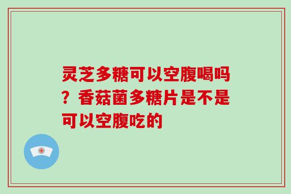 灵芝多糖可以空腹喝吗?香菇菌多糖片是不是可以空腹吃的
