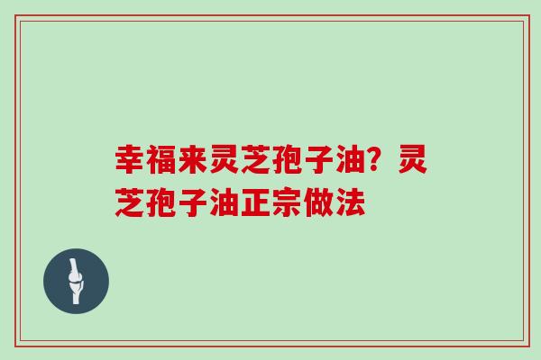 幸福来灵芝孢子油?灵芝孢子油正宗做法