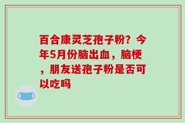 百合康灵芝孢子粉?今年5月份脑出血,脑梗,朋友送孢子粉是否可以吃吗