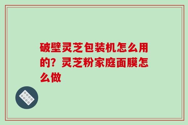 破壁灵芝包装机怎么用的?灵芝粉家庭面膜怎么做