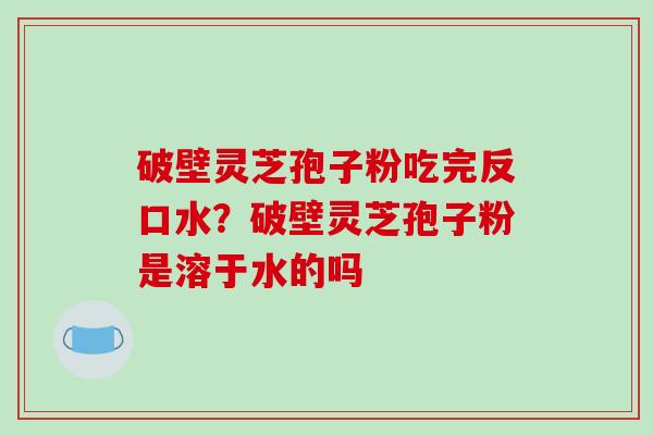 破壁灵芝孢子粉吃完反口水?破壁灵芝孢子粉是溶于水的吗