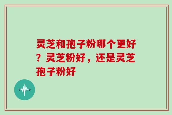 灵芝和孢子粉哪个更好？灵芝粉好，还是灵芝孢子粉好