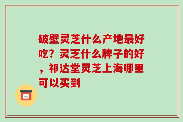 破壁灵芝什么产地最好吃?灵芝什么牌子的好,祁达堂灵芝上海哪里可以买到
