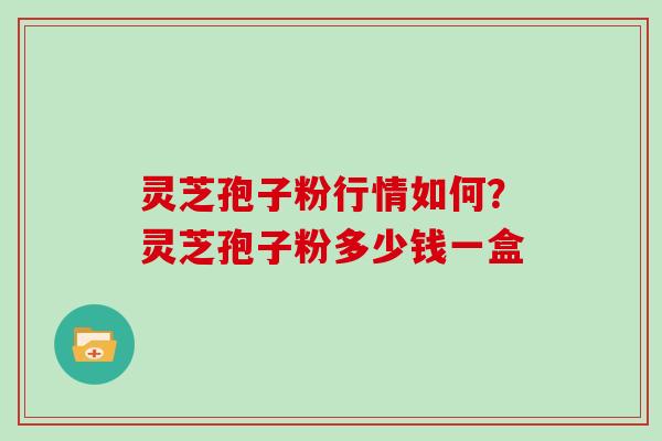 灵芝孢子粉行情如何?灵芝孢子粉多少钱一盒