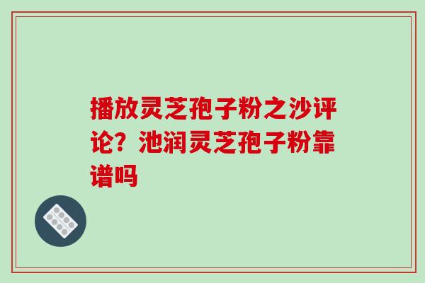 播放灵芝孢子粉之沙评论?池润灵芝孢子粉靠谱吗