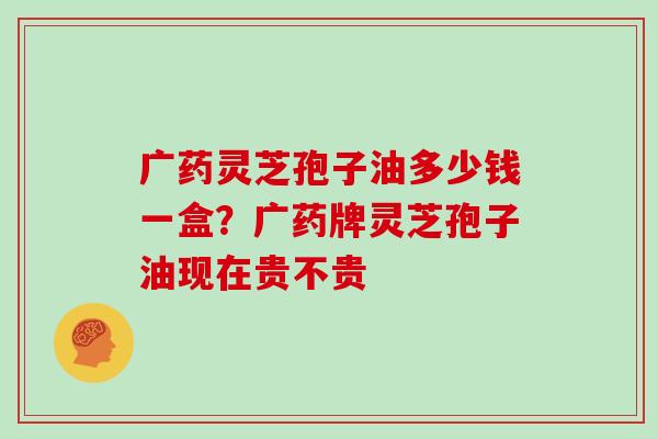 广药灵芝孢子油多少钱一盒?广药牌灵芝孢子油现在贵不贵