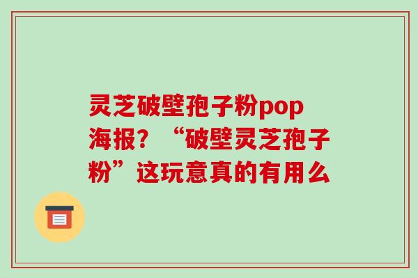 灵芝破壁孢子粉pop海报?“破壁灵芝孢子粉”这玩意真的有用么