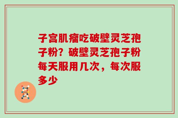 子宫肌瘤吃破壁灵芝孢子粉?破壁灵芝孢子粉每天服用几次,每次服多少