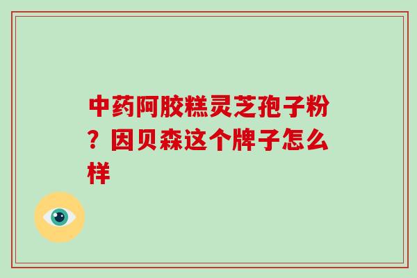 中药阿胶糕灵芝孢子粉?因贝森这个牌子怎么样