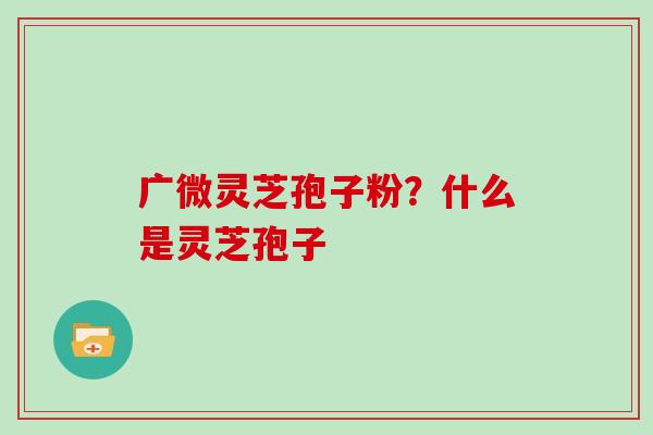 广微灵芝孢子粉？什么是灵芝孢子