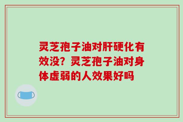 灵芝孢子油对肝硬化有效没?灵芝孢子油对身体虚弱的人效果好吗