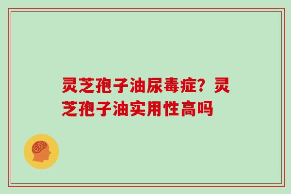 灵芝孢子油尿毒症？灵芝孢子油实用性高吗