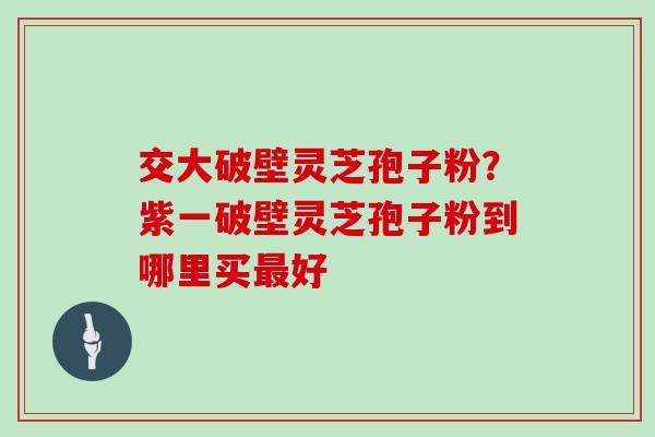 交大破壁灵芝孢子粉?紫一破壁灵芝孢子粉到哪里买最好
