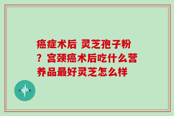 癌症术后 灵芝孢子粉?宫颈癌术后吃什么营养品最好灵芝怎么样