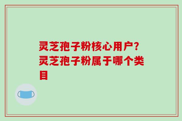 灵芝孢子粉核心用户?灵芝孢子粉属于哪个类目