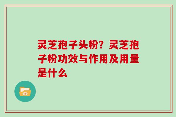 灵芝孢子头粉?灵芝孢子粉功效与作用及用量是什么
