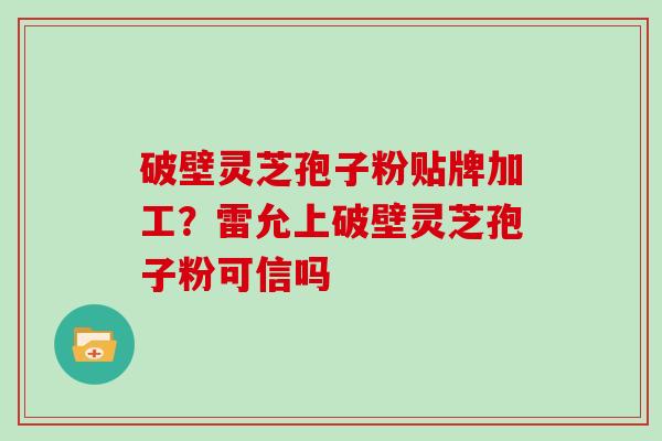 破壁灵芝孢子粉贴牌加工?雷允上破壁灵芝孢子粉可信吗