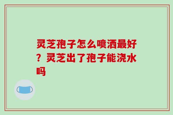 灵芝孢子怎么喷洒最好?灵芝出了孢子能浇水吗