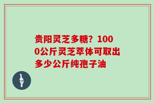 贵阳灵芝多糖？1000公斤灵芝萃体可取出多少公斤纯孢子油