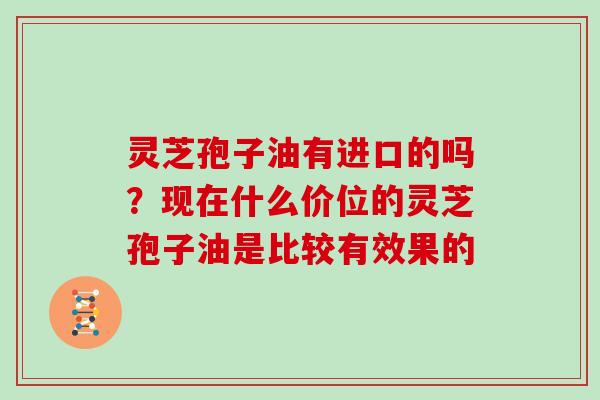 灵芝孢子油有进口的吗?现在什么价位的灵芝孢子油是比较有效果的