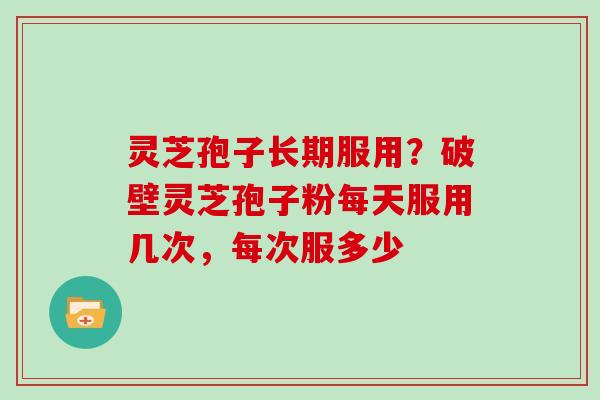 灵芝孢子长期服用?破壁灵芝孢子粉每天服用几次,每次服多少