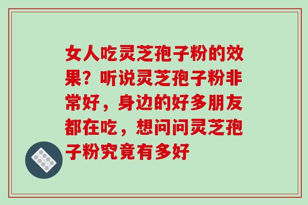 女人吃灵芝孢子粉的效果？听说灵芝孢子粉非常好，身边的好多朋友都在吃，想问问灵芝孢子粉究竟有多好