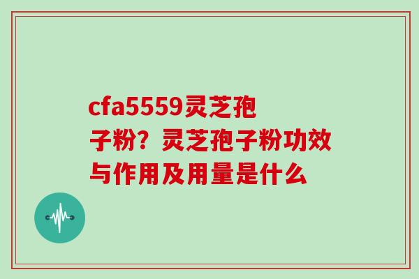 cfa5559灵芝孢子粉?灵芝孢子粉功效与作用及用量是什么