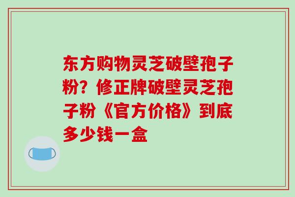 东方购物灵芝破壁孢子粉？修正牌破壁灵芝孢子粉《官方价格》到底多少钱一盒