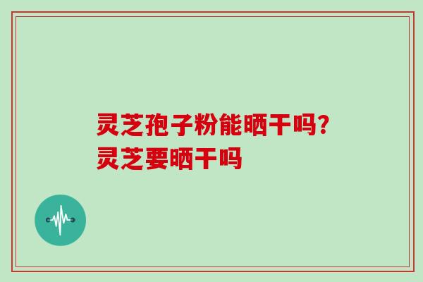 灵芝孢子粉能晒干吗？灵芝要晒干吗