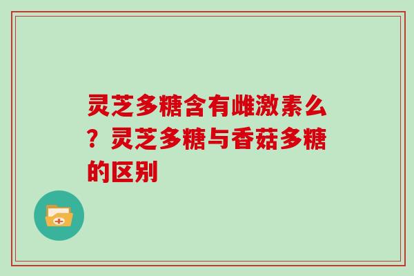 灵芝多糖含有雌激素么？灵芝多糖与香菇多糖的区别