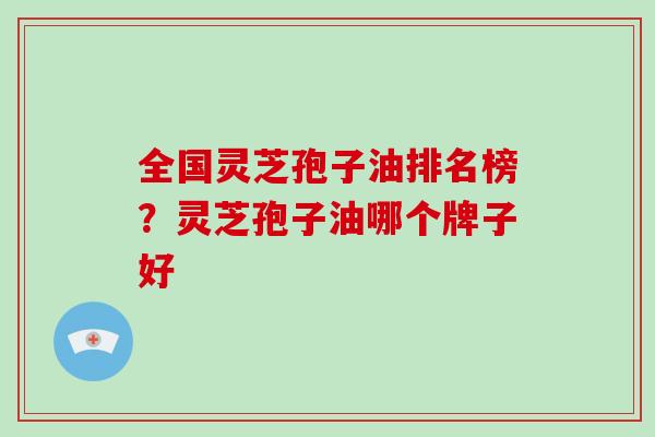 全国灵芝孢子油排名榜?灵芝孢子油哪个牌子好