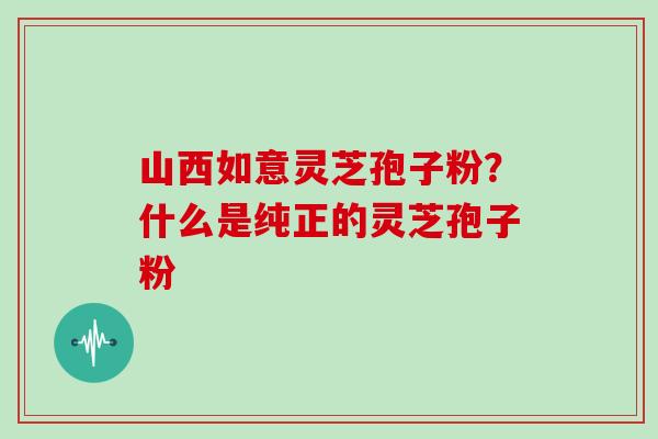 山西如意灵芝孢子粉?什么是纯正的灵芝孢子粉