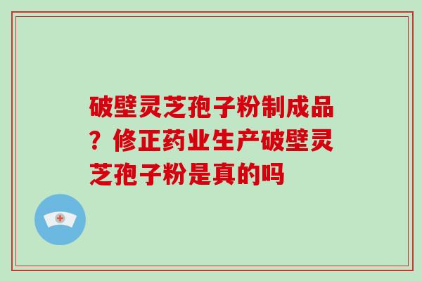 破壁灵芝孢子粉制成品?修正药业生产破壁灵芝孢子粉是真的吗