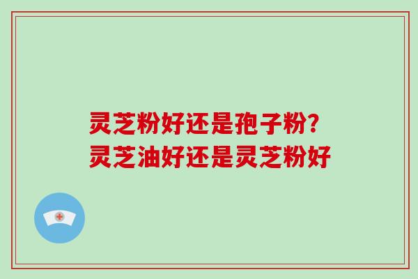 灵芝粉好还是孢子粉？灵芝油好还是灵芝粉好