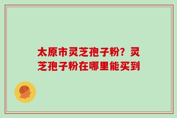 太原市灵芝孢子粉?灵芝孢子粉在哪里能买到