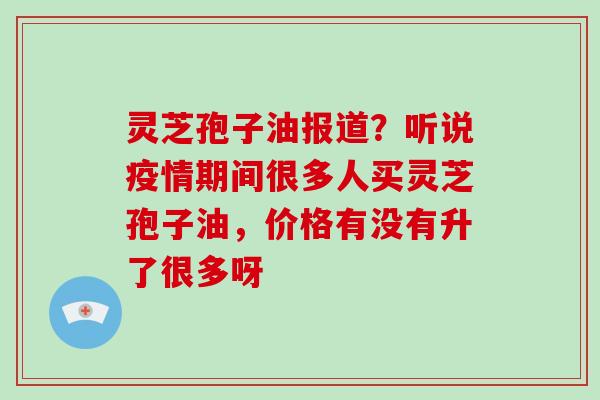 灵芝孢子油报道?听说疫情期间很多人买灵芝孢子油,价格有没有升了很多呀