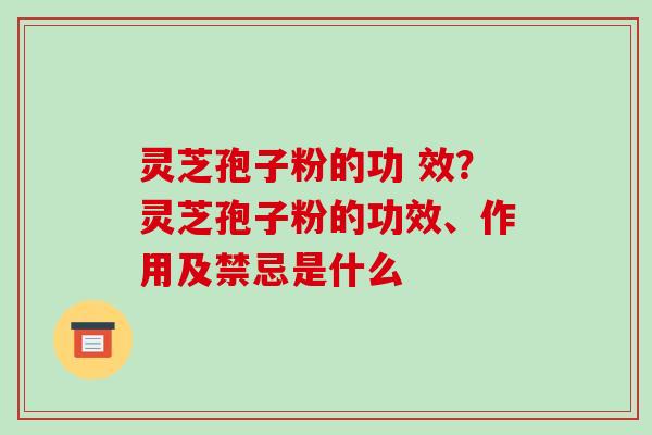 灵芝孢子粉的功 效?灵芝孢子粉的功效、作用及禁忌是什么