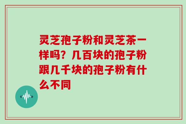 灵芝孢子粉和灵芝茶一样吗?几百块的孢子粉跟几千块的孢子粉有什么不同