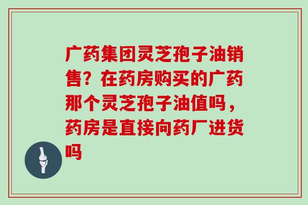 广药集团灵芝孢子油销售?在药房购买的广药那个灵芝孢子油值吗,药房是直接向药厂进货吗