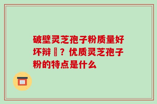 破壁灵芝孢子粉质量好坏辩別？优质灵芝孢子粉的特点是什么