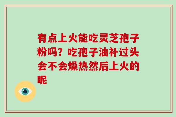 有点上火能吃灵芝孢子粉吗?吃孢子油补过头会不会燥热然后上火的呢