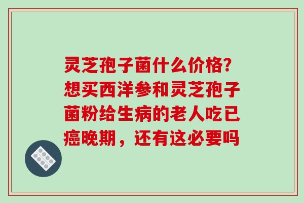 灵芝孢子菌什么价格?想买西洋参和灵芝孢子菌粉给生病的老人吃已癌晚期,还有这必要吗