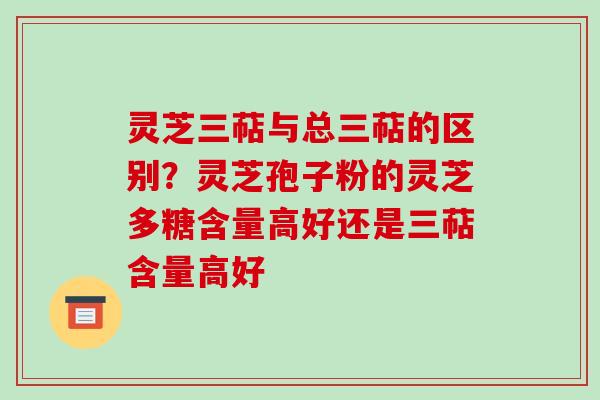灵芝三萜与总三萜的区别？灵芝孢子粉的灵芝多糖含量高好还是三萜含量高好