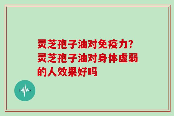 灵芝孢子油对免疫力?灵芝孢子油对身体虚弱的人效果好吗