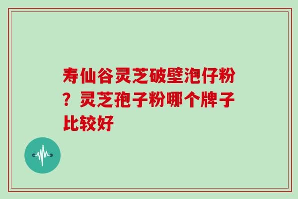 寿仙谷灵芝破壁泡仔粉?灵芝孢子粉哪个牌子比较好