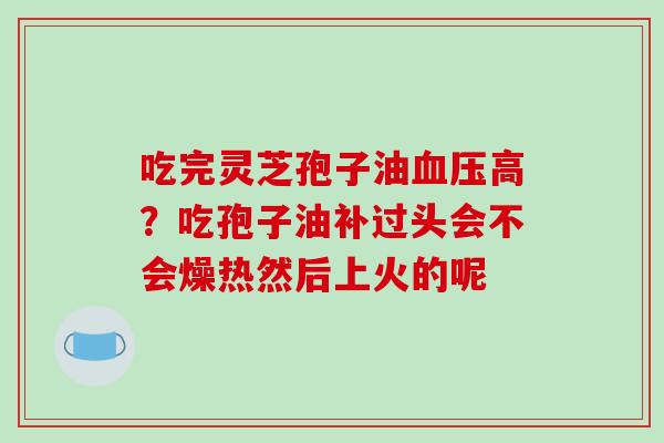 吃完灵芝孢子油血压高?吃孢子油补过头会不会燥热然后上火的呢
