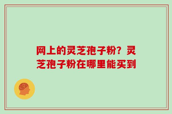 网上的灵芝孢子粉?灵芝孢子粉在哪里能买到