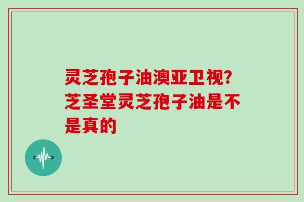 灵芝孢子油澳亚卫视？芝圣堂灵芝孢子油是不是真的